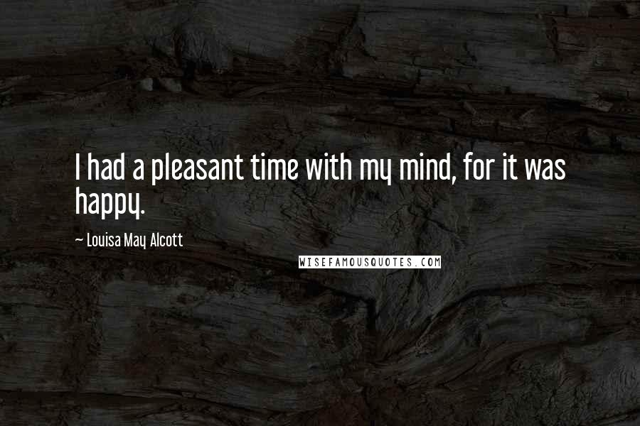 Louisa May Alcott Quotes: I had a pleasant time with my mind, for it was happy.