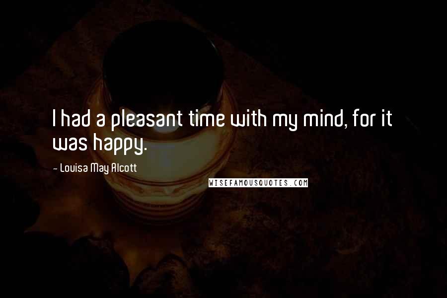 Louisa May Alcott Quotes: I had a pleasant time with my mind, for it was happy.