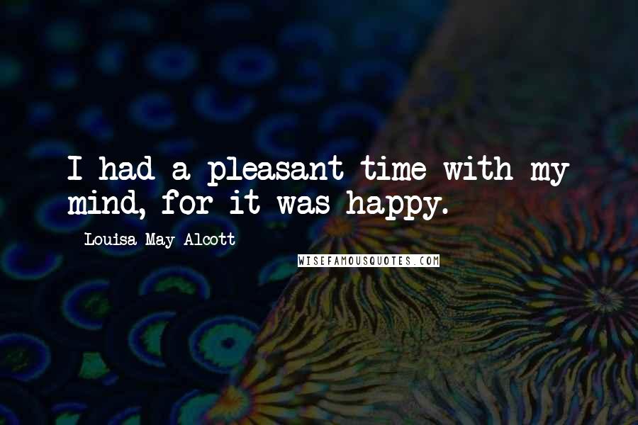 Louisa May Alcott Quotes: I had a pleasant time with my mind, for it was happy.