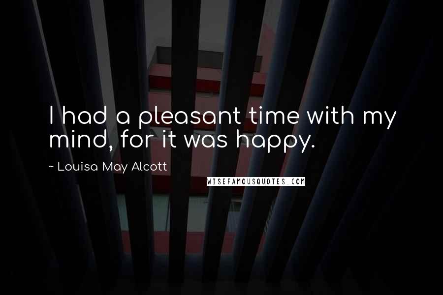 Louisa May Alcott Quotes: I had a pleasant time with my mind, for it was happy.