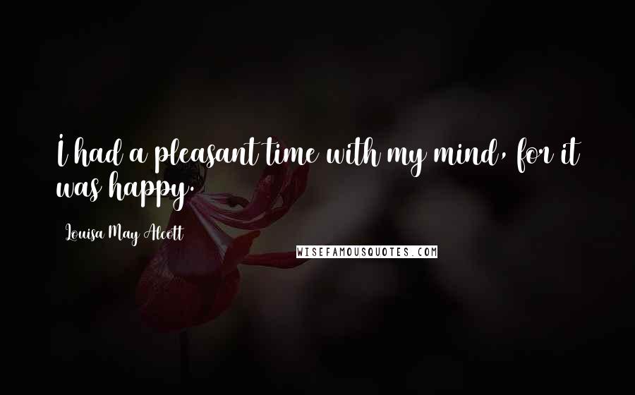 Louisa May Alcott Quotes: I had a pleasant time with my mind, for it was happy.