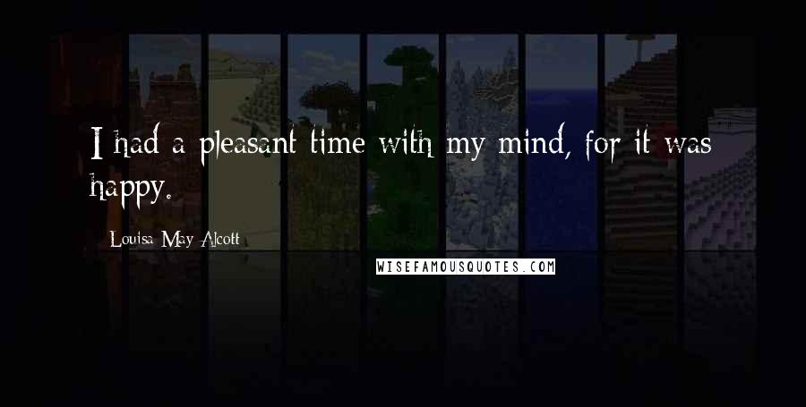 Louisa May Alcott Quotes: I had a pleasant time with my mind, for it was happy.