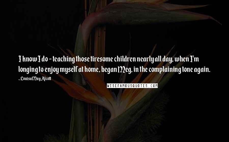 Louisa May Alcott Quotes: I know I do - teaching those tiresome children nearly all day, when I'm longing to enjoy myself at home, began Meg, in the complaining tone again.