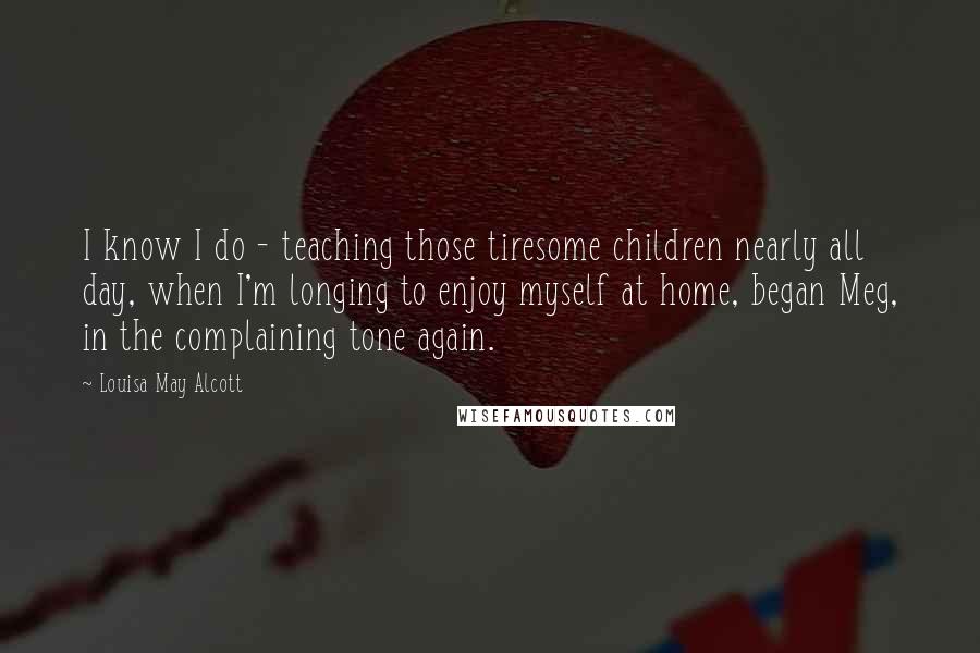 Louisa May Alcott Quotes: I know I do - teaching those tiresome children nearly all day, when I'm longing to enjoy myself at home, began Meg, in the complaining tone again.