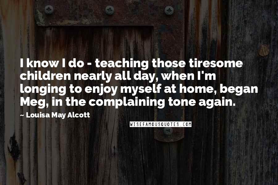 Louisa May Alcott Quotes: I know I do - teaching those tiresome children nearly all day, when I'm longing to enjoy myself at home, began Meg, in the complaining tone again.
