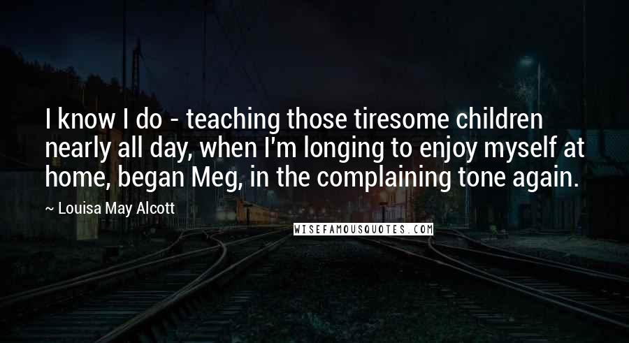 Louisa May Alcott Quotes: I know I do - teaching those tiresome children nearly all day, when I'm longing to enjoy myself at home, began Meg, in the complaining tone again.
