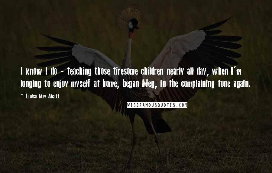 Louisa May Alcott Quotes: I know I do - teaching those tiresome children nearly all day, when I'm longing to enjoy myself at home, began Meg, in the complaining tone again.
