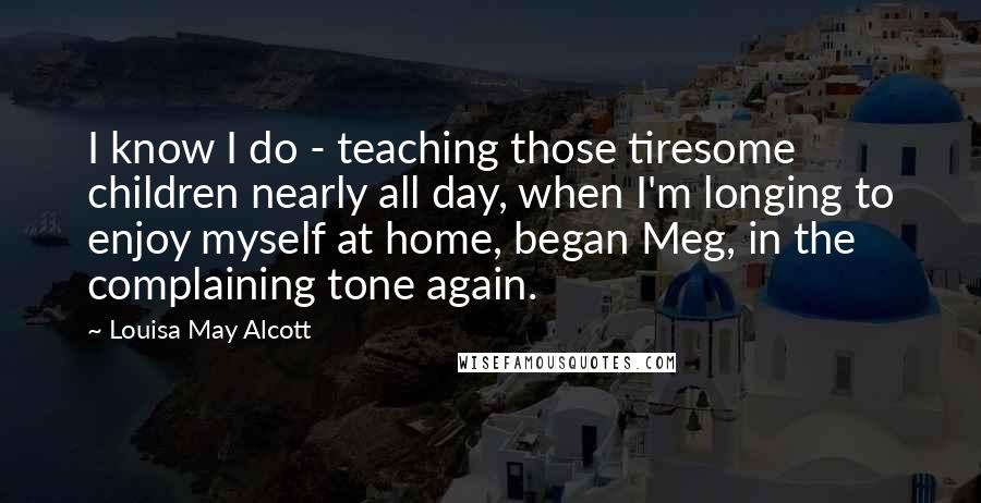 Louisa May Alcott Quotes: I know I do - teaching those tiresome children nearly all day, when I'm longing to enjoy myself at home, began Meg, in the complaining tone again.