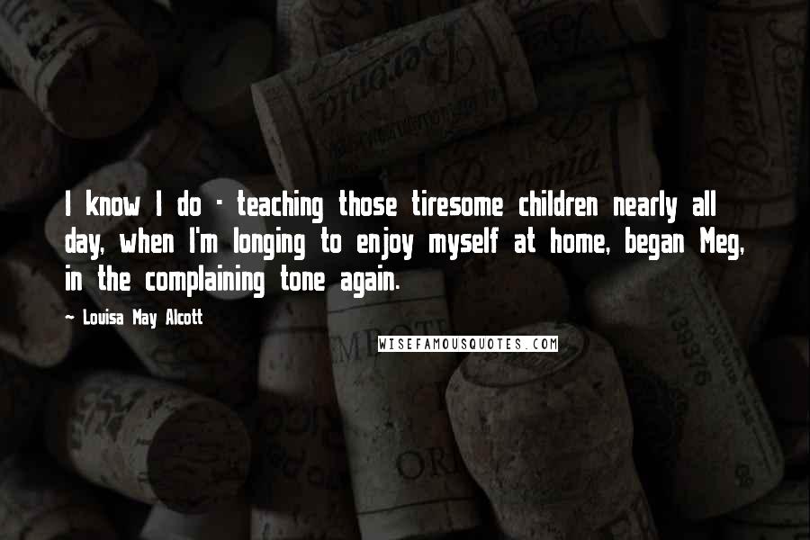 Louisa May Alcott Quotes: I know I do - teaching those tiresome children nearly all day, when I'm longing to enjoy myself at home, began Meg, in the complaining tone again.