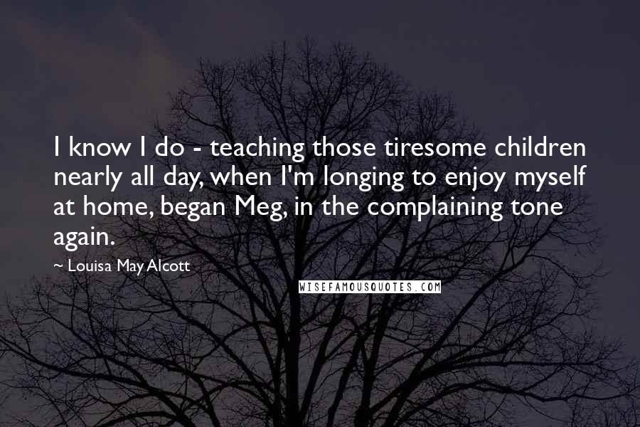 Louisa May Alcott Quotes: I know I do - teaching those tiresome children nearly all day, when I'm longing to enjoy myself at home, began Meg, in the complaining tone again.