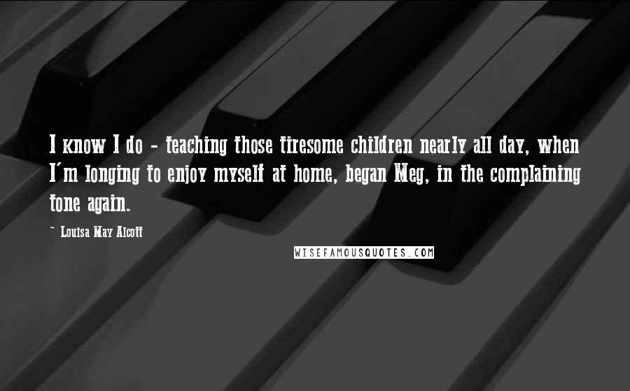 Louisa May Alcott Quotes: I know I do - teaching those tiresome children nearly all day, when I'm longing to enjoy myself at home, began Meg, in the complaining tone again.