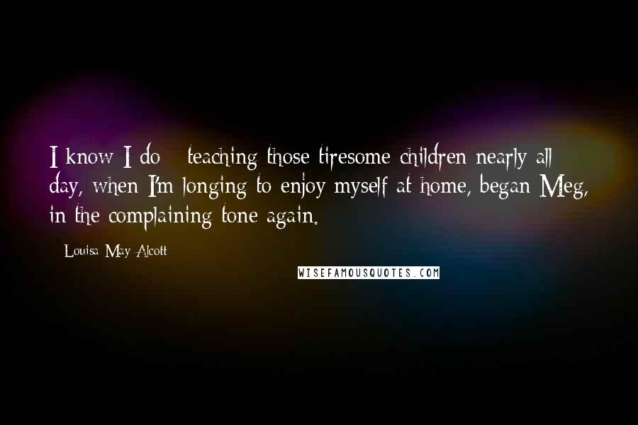 Louisa May Alcott Quotes: I know I do - teaching those tiresome children nearly all day, when I'm longing to enjoy myself at home, began Meg, in the complaining tone again.