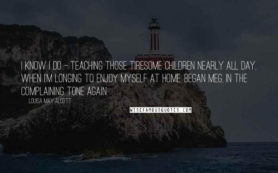 Louisa May Alcott Quotes: I know I do - teaching those tiresome children nearly all day, when I'm longing to enjoy myself at home, began Meg, in the complaining tone again.