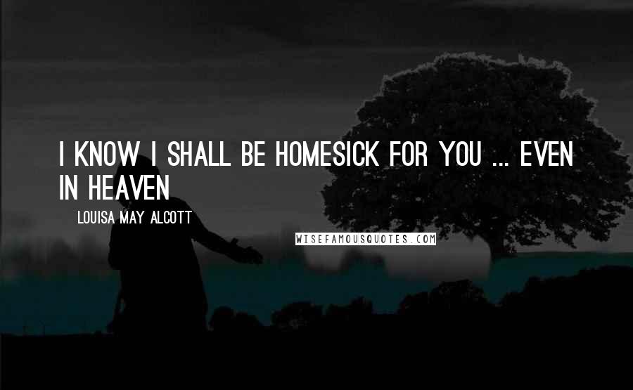 Louisa May Alcott Quotes: I Know I shall be homesick for you ... Even in heaven