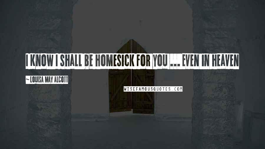 Louisa May Alcott Quotes: I Know I shall be homesick for you ... Even in heaven