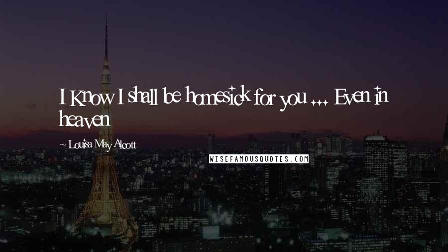 Louisa May Alcott Quotes: I Know I shall be homesick for you ... Even in heaven