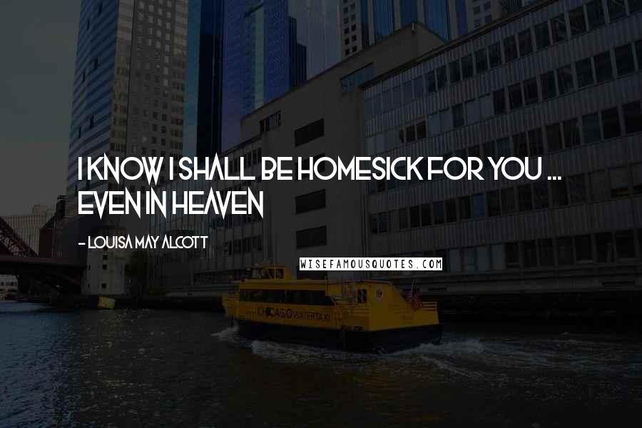 Louisa May Alcott Quotes: I Know I shall be homesick for you ... Even in heaven