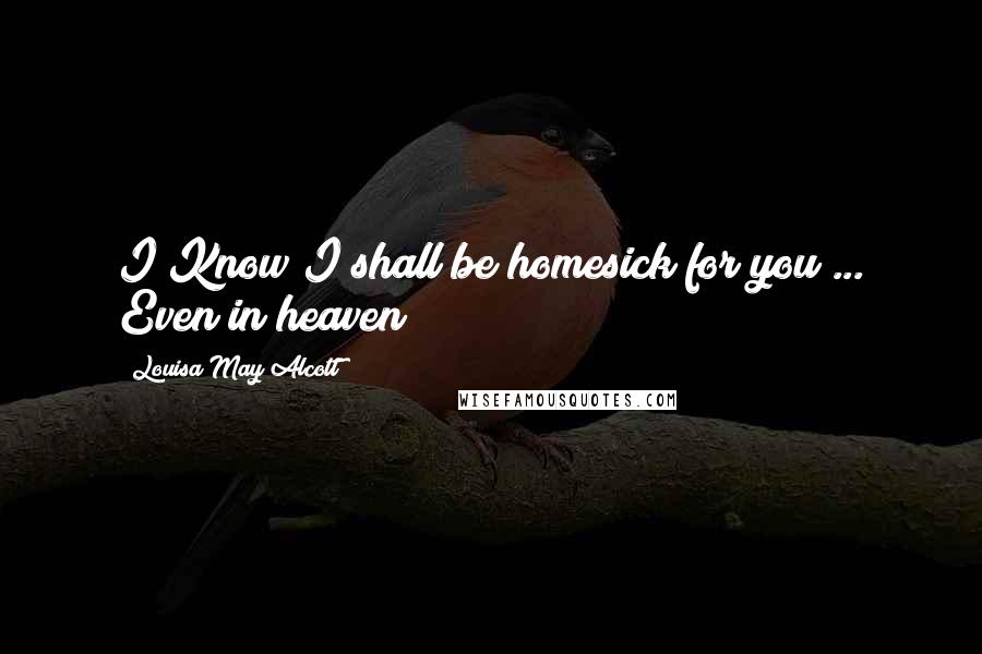 Louisa May Alcott Quotes: I Know I shall be homesick for you ... Even in heaven