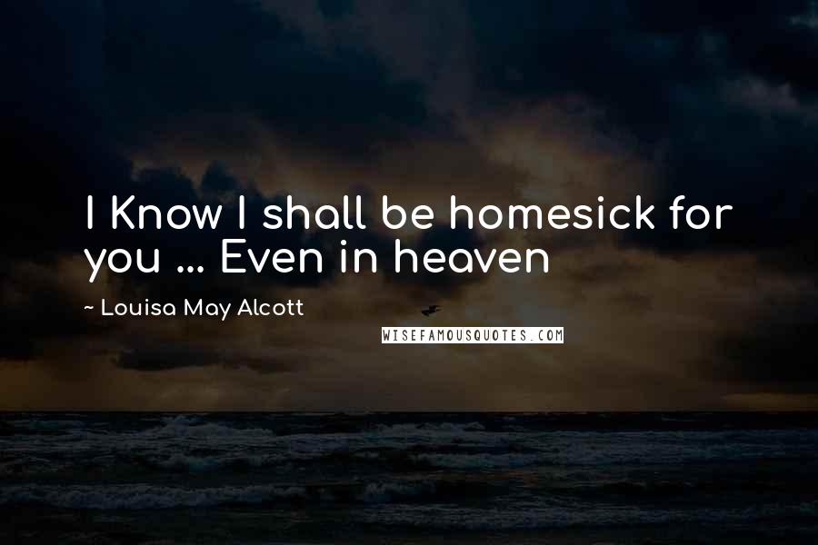 Louisa May Alcott Quotes: I Know I shall be homesick for you ... Even in heaven