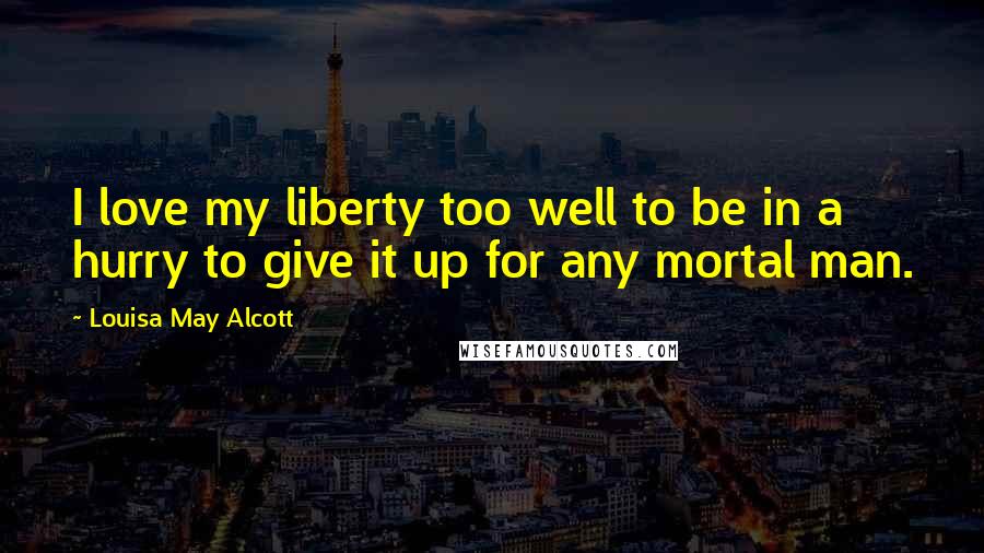 Louisa May Alcott Quotes: I love my liberty too well to be in a hurry to give it up for any mortal man.