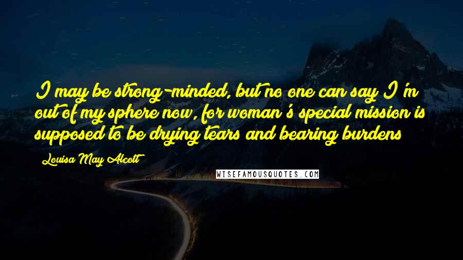 Louisa May Alcott Quotes: I may be strong-minded, but no one can say I'm out of my sphere now, for woman's special mission is supposed to be drying tears and bearing burdens