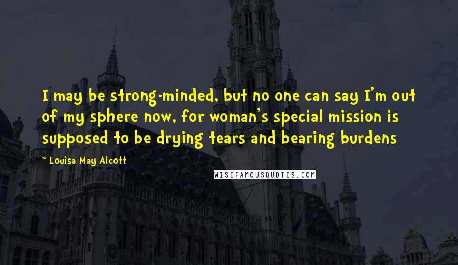 Louisa May Alcott Quotes: I may be strong-minded, but no one can say I'm out of my sphere now, for woman's special mission is supposed to be drying tears and bearing burdens