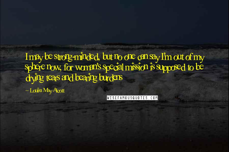 Louisa May Alcott Quotes: I may be strong-minded, but no one can say I'm out of my sphere now, for woman's special mission is supposed to be drying tears and bearing burdens