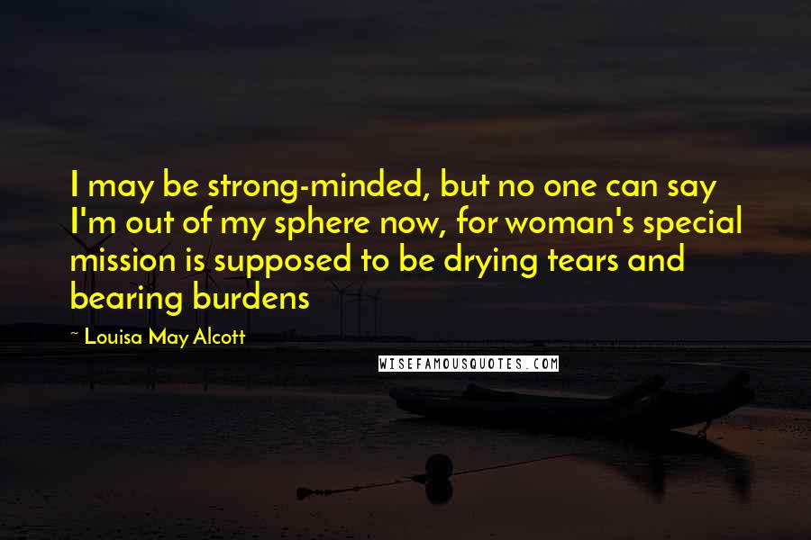 Louisa May Alcott Quotes: I may be strong-minded, but no one can say I'm out of my sphere now, for woman's special mission is supposed to be drying tears and bearing burdens