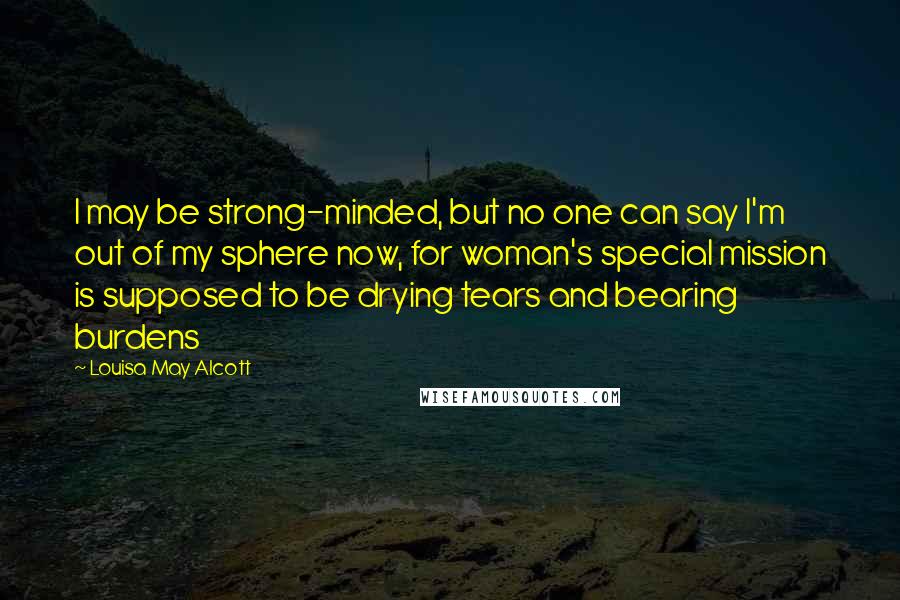 Louisa May Alcott Quotes: I may be strong-minded, but no one can say I'm out of my sphere now, for woman's special mission is supposed to be drying tears and bearing burdens