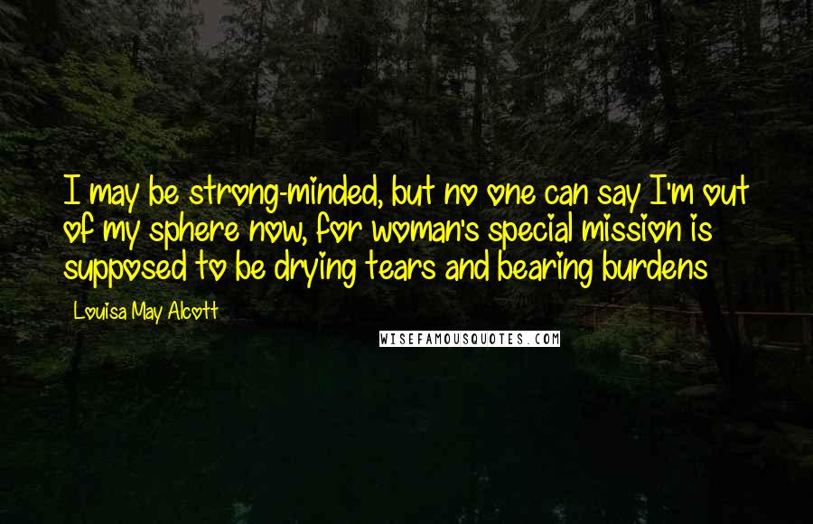 Louisa May Alcott Quotes: I may be strong-minded, but no one can say I'm out of my sphere now, for woman's special mission is supposed to be drying tears and bearing burdens