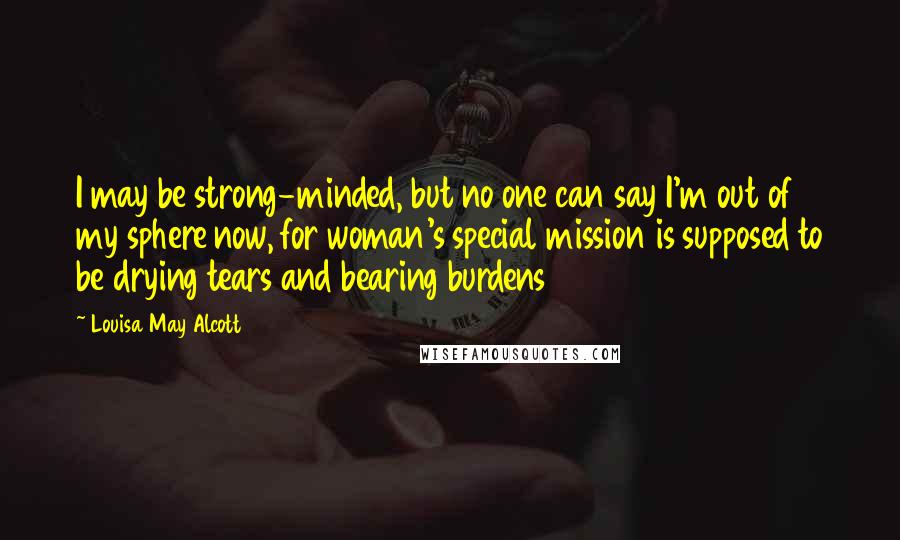 Louisa May Alcott Quotes: I may be strong-minded, but no one can say I'm out of my sphere now, for woman's special mission is supposed to be drying tears and bearing burdens