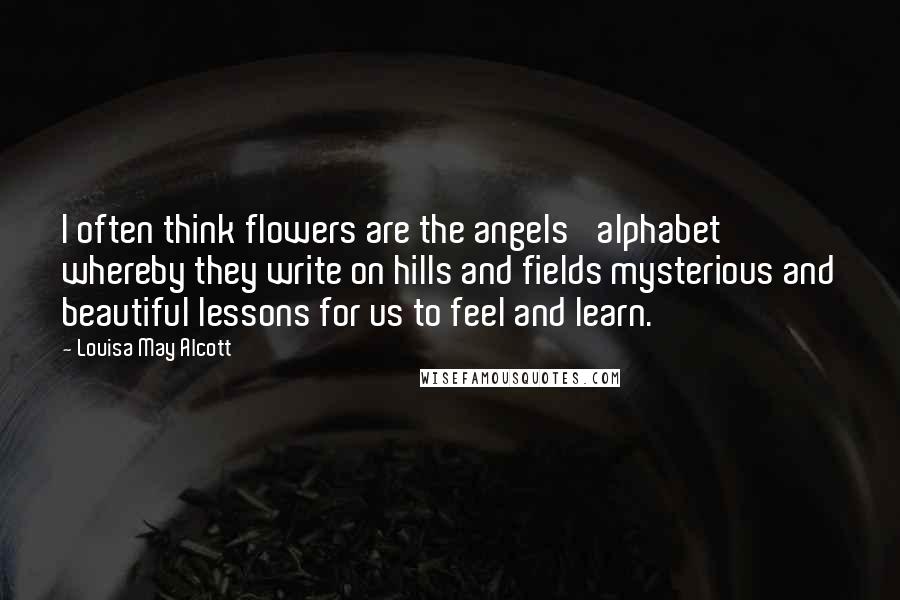 Louisa May Alcott Quotes: I often think flowers are the angels' alphabet whereby they write on hills and fields mysterious and beautiful lessons for us to feel and learn.