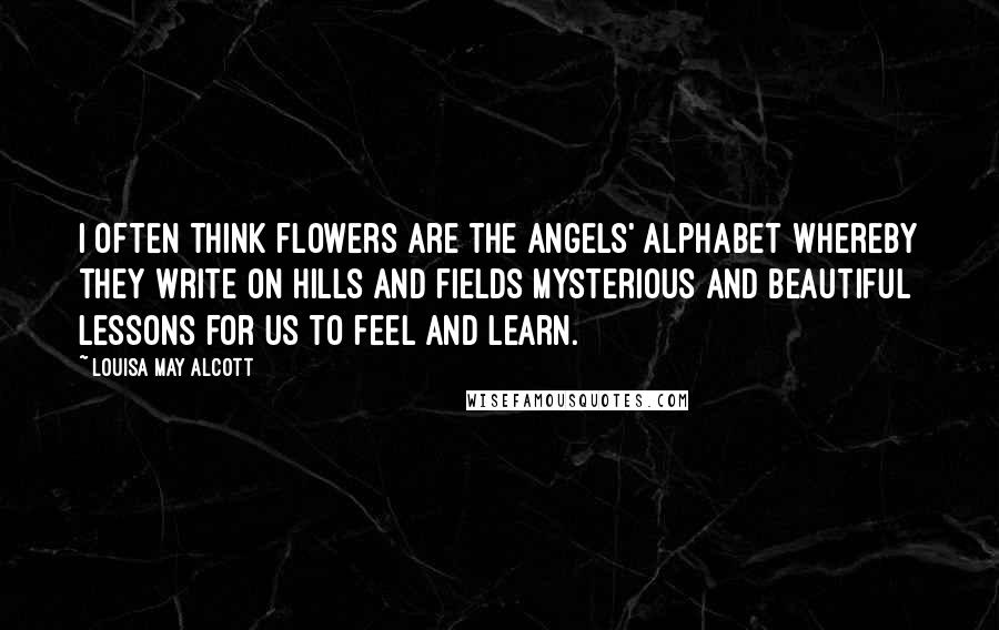 Louisa May Alcott Quotes: I often think flowers are the angels' alphabet whereby they write on hills and fields mysterious and beautiful lessons for us to feel and learn.