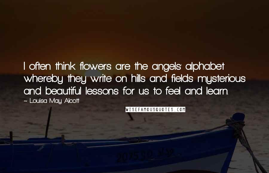 Louisa May Alcott Quotes: I often think flowers are the angels' alphabet whereby they write on hills and fields mysterious and beautiful lessons for us to feel and learn.