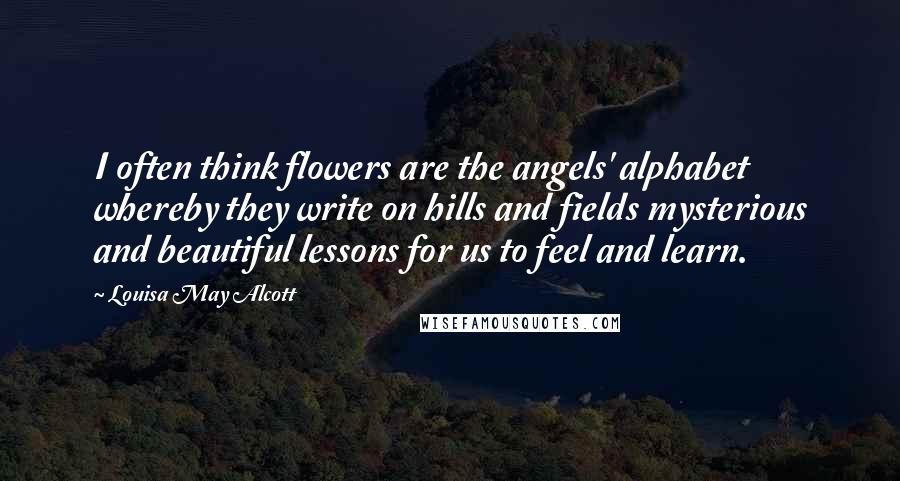 Louisa May Alcott Quotes: I often think flowers are the angels' alphabet whereby they write on hills and fields mysterious and beautiful lessons for us to feel and learn.
