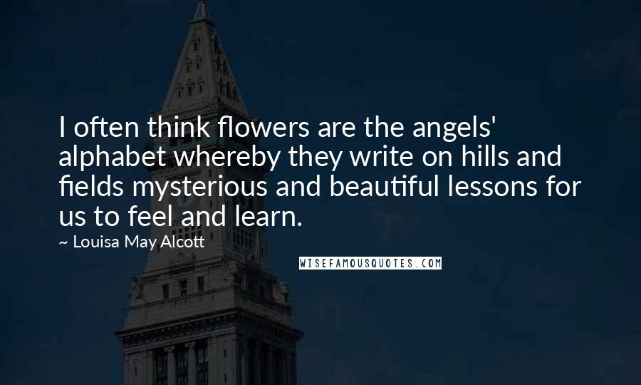 Louisa May Alcott Quotes: I often think flowers are the angels' alphabet whereby they write on hills and fields mysterious and beautiful lessons for us to feel and learn.