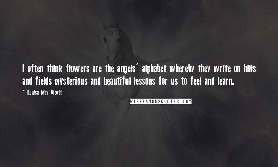 Louisa May Alcott Quotes: I often think flowers are the angels' alphabet whereby they write on hills and fields mysterious and beautiful lessons for us to feel and learn.