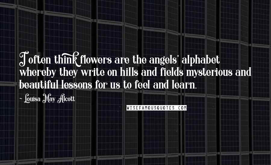 Louisa May Alcott Quotes: I often think flowers are the angels' alphabet whereby they write on hills and fields mysterious and beautiful lessons for us to feel and learn.