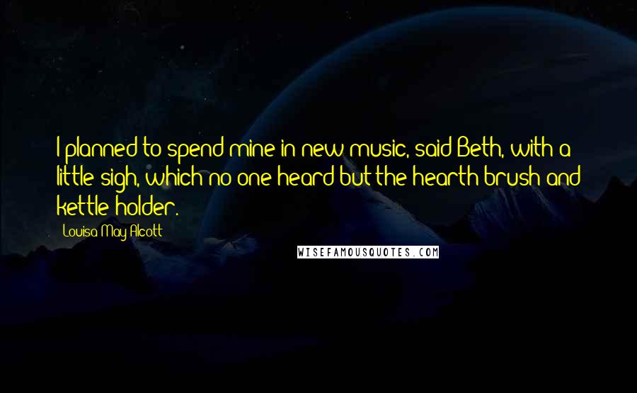 Louisa May Alcott Quotes: I planned to spend mine in new music, said Beth, with a little sigh, which no one heard but the hearth brush and kettle-holder.