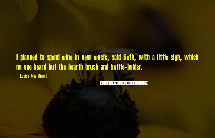 Louisa May Alcott Quotes: I planned to spend mine in new music, said Beth, with a little sigh, which no one heard but the hearth brush and kettle-holder.