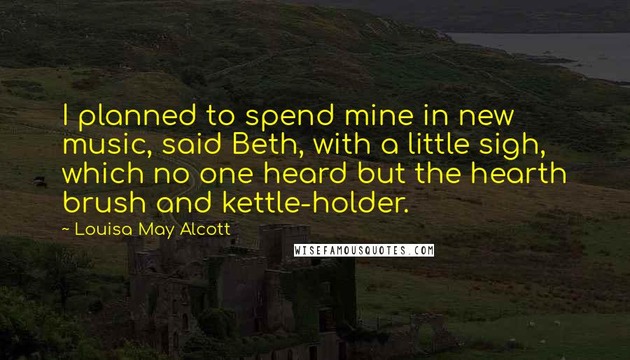Louisa May Alcott Quotes: I planned to spend mine in new music, said Beth, with a little sigh, which no one heard but the hearth brush and kettle-holder.