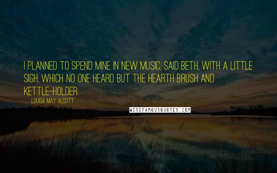 Louisa May Alcott Quotes: I planned to spend mine in new music, said Beth, with a little sigh, which no one heard but the hearth brush and kettle-holder.