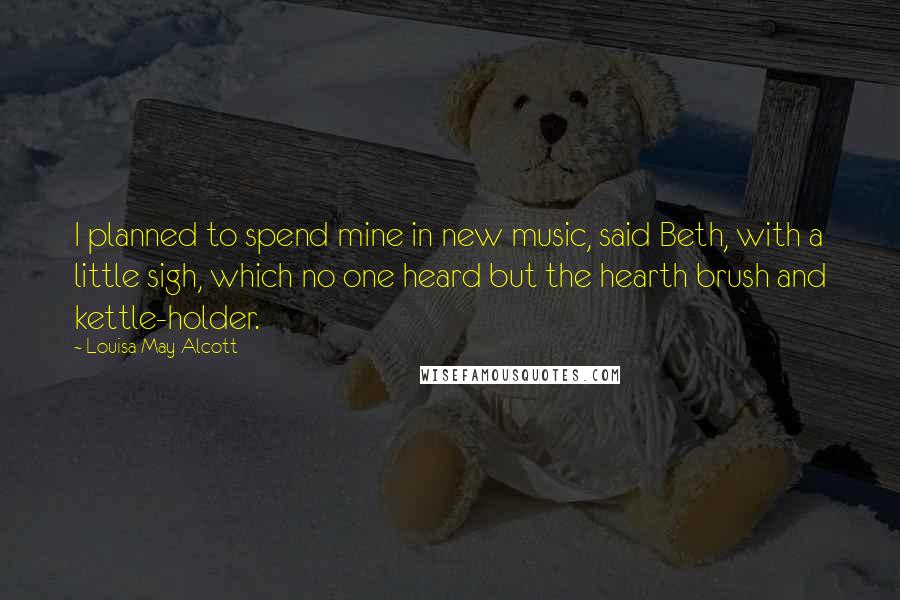 Louisa May Alcott Quotes: I planned to spend mine in new music, said Beth, with a little sigh, which no one heard but the hearth brush and kettle-holder.