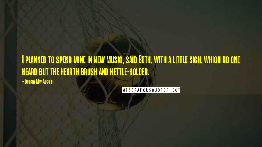 Louisa May Alcott Quotes: I planned to spend mine in new music, said Beth, with a little sigh, which no one heard but the hearth brush and kettle-holder.