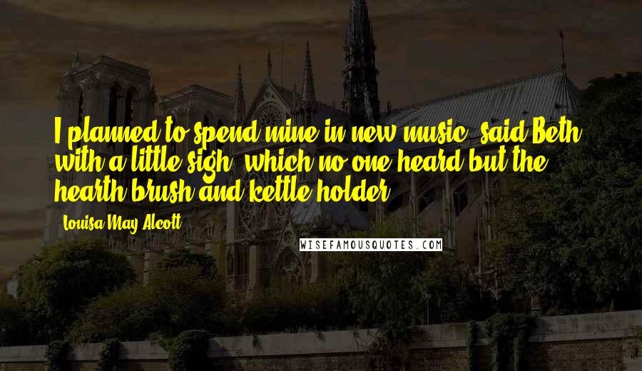 Louisa May Alcott Quotes: I planned to spend mine in new music, said Beth, with a little sigh, which no one heard but the hearth brush and kettle-holder.