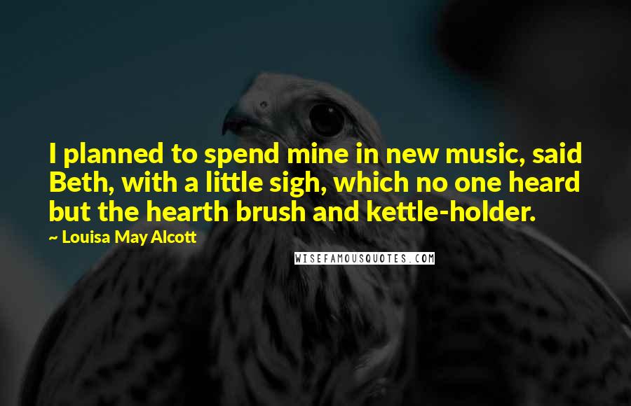 Louisa May Alcott Quotes: I planned to spend mine in new music, said Beth, with a little sigh, which no one heard but the hearth brush and kettle-holder.