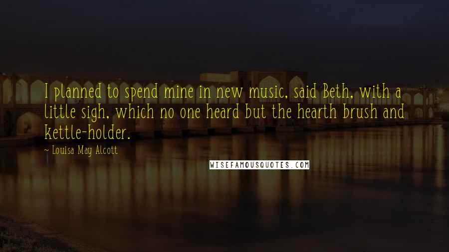 Louisa May Alcott Quotes: I planned to spend mine in new music, said Beth, with a little sigh, which no one heard but the hearth brush and kettle-holder.