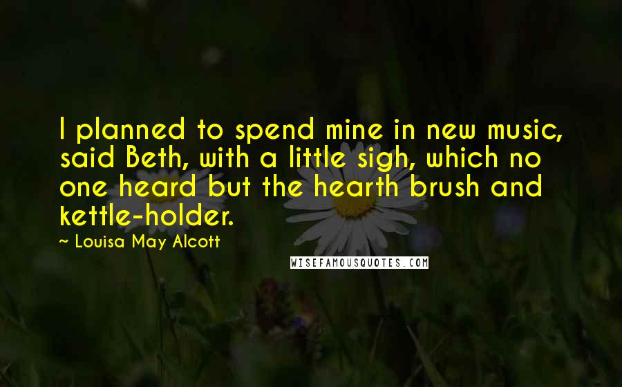 Louisa May Alcott Quotes: I planned to spend mine in new music, said Beth, with a little sigh, which no one heard but the hearth brush and kettle-holder.