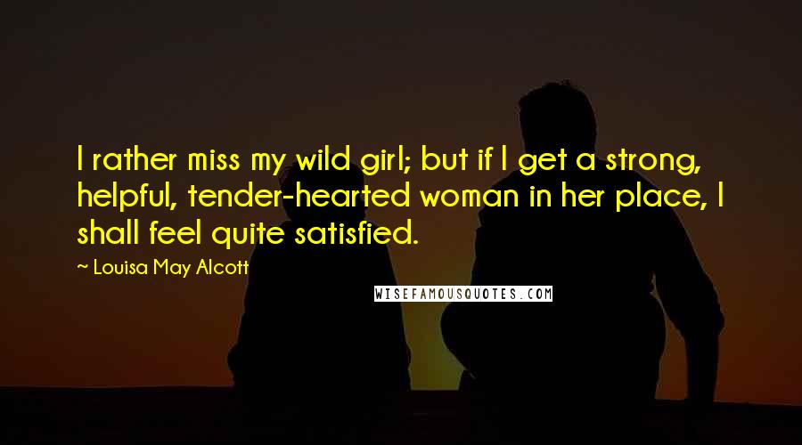 Louisa May Alcott Quotes: I rather miss my wild girl; but if I get a strong, helpful, tender-hearted woman in her place, I shall feel quite satisfied.