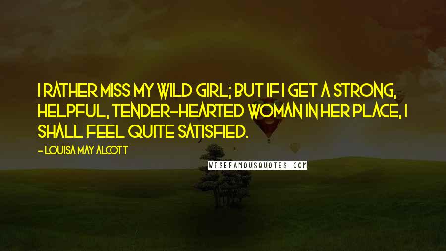 Louisa May Alcott Quotes: I rather miss my wild girl; but if I get a strong, helpful, tender-hearted woman in her place, I shall feel quite satisfied.